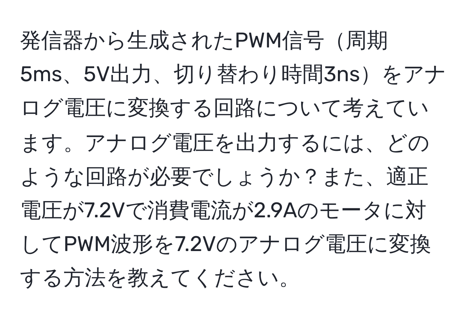 発信器から生成されたPWM信号周期5ms、5V出力、切り替わり時間3nsをアナログ電圧に変換する回路について考えています。アナログ電圧を出力するには、どのような回路が必要でしょうか？また、適正電圧が7.2Vで消費電流が2.9Aのモータに対してPWM波形を7.2Vのアナログ電圧に変換する方法を教えてください。