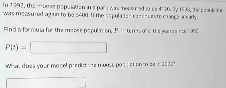 In 1992, the moose population in a park was measured to be 4120. By 1998, the population 
was measured again to be 3400. If the population continues to change linearly: 
Find a formula for the moose population, P, in terms of t, the years since 1990.
P(t)=□
What does your model predict the moose population to be in 2002?