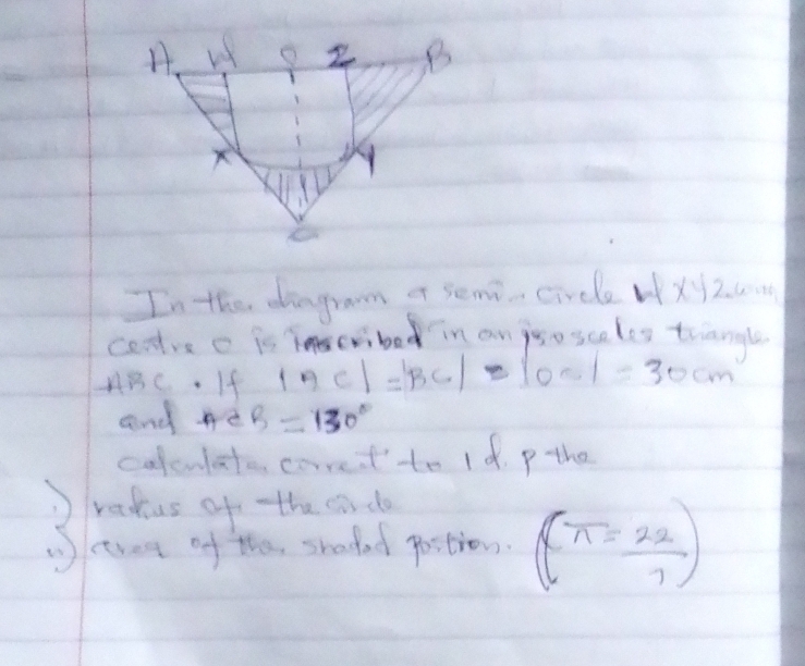 In the dingraom of semi- circle WXy260 
coodve c is cribed in an jso scales tianale
ABC. If |AC|=|BC|-|OC|=30cm
and me B=130°
colculate carret to 1 d. p the 
redus of tthe sdo 
(ctree of the, shadad postion. (π = 22/7 )