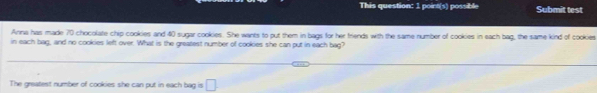 This question: 1 poirt(s) possible Submit test 
Anna has made 70 chocolate chip cookies and 40 sugar cookies. She wants to put them in bags for her friends with the same number of cookies in each bag, the same kind of cookies 
in each bag, and no cookies left over. What is the greatest number of cookies she can put in each bag? 
The greatest number of cookies she can put in each bag is □.