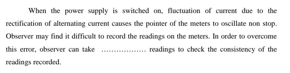 When the power supply is switched on, fluctuation of current due to the 
rectification of alternating current causes the pointer of the meters to oscillate non stop. 
Observer may find it difficult to record the readings on the meters. In order to overcome 
this error, observer can take _readings to check the consistency of the 
readings recorded.