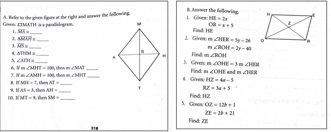 Answer the following. 
A. Refer to the given figure at the right and answer the following. 1. Given: HE=2x
Given: □MATH is a parallelogram. OR=x+5
1. overline MA≌ _ 
Find: HE
2. △ overline MAH≌ 2. Given: m∠ HER=5y-26
3. overline MS≌ _ _
m∠ ROH=2y-40
4、 △ THM≌ _ Find: m∠ ROH
5. ∠ ATH≌ _ 
3. Given: m∠ OHE=3m∠ HER
6. If m∠ MHT=100 , then m∠ MAT _Find: m∠ OHE and m∠ HER
7. If m∠ AMH=100 , then m∠ MHT _4. Given: HZ=4a-5
8. If MH=7 , then AT= _ 
9. If AS=3 , then AH= _
RZ=3a+5
10. If MT=9 , then SM= _ 
Find: HZ
5. Given: OZ=12b+1
ZE=2b+21
Find: ZE
318