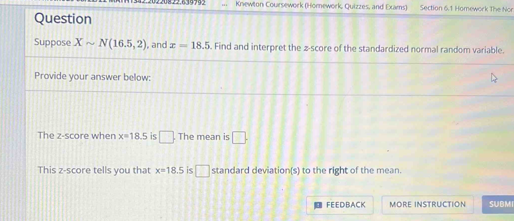 Knewton Coursework (Homework, Quizzes, and Exams) Section 6.1 Homework The Nor 
Question 
Suppose Xsim N(16.5,2) , and x=18.5. Find and interpret the z-score of the standardized normal random variable. 
Provide your answer below: 
The z-score when x=18.5 is □. The mean is □. 
This z-score tells you that x=18.5 is □ standard deviation(s) to the right of the mean. 
FEEDBACK MORE INSTRUCTION SUBMI