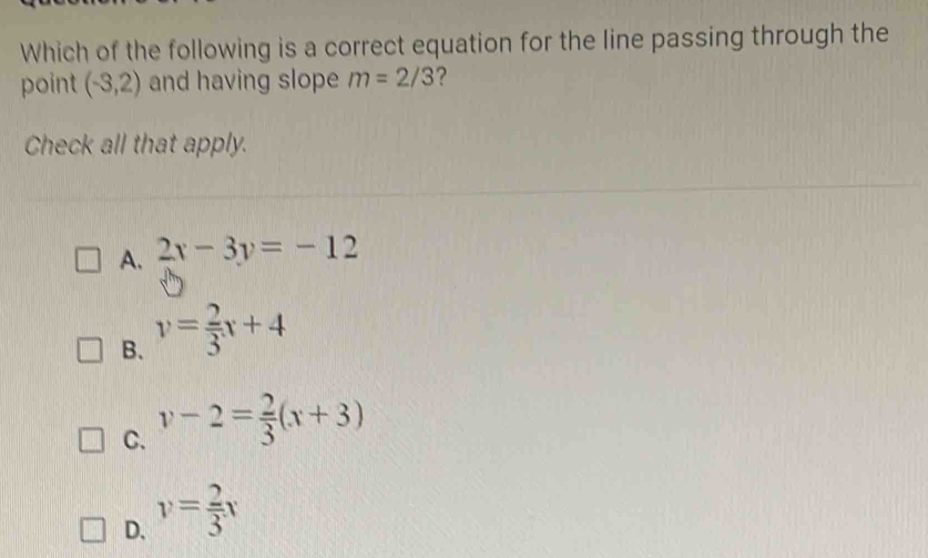 Which of the following is a correct equation for the line passing through the
point (-3,2) and having slope m=2/3 ?
Check all that apply.
A. 2x-3y=-12
B. v= 2/3 x+4
C. v-2= 2/3 (x+3)
D. v= 2/3 x