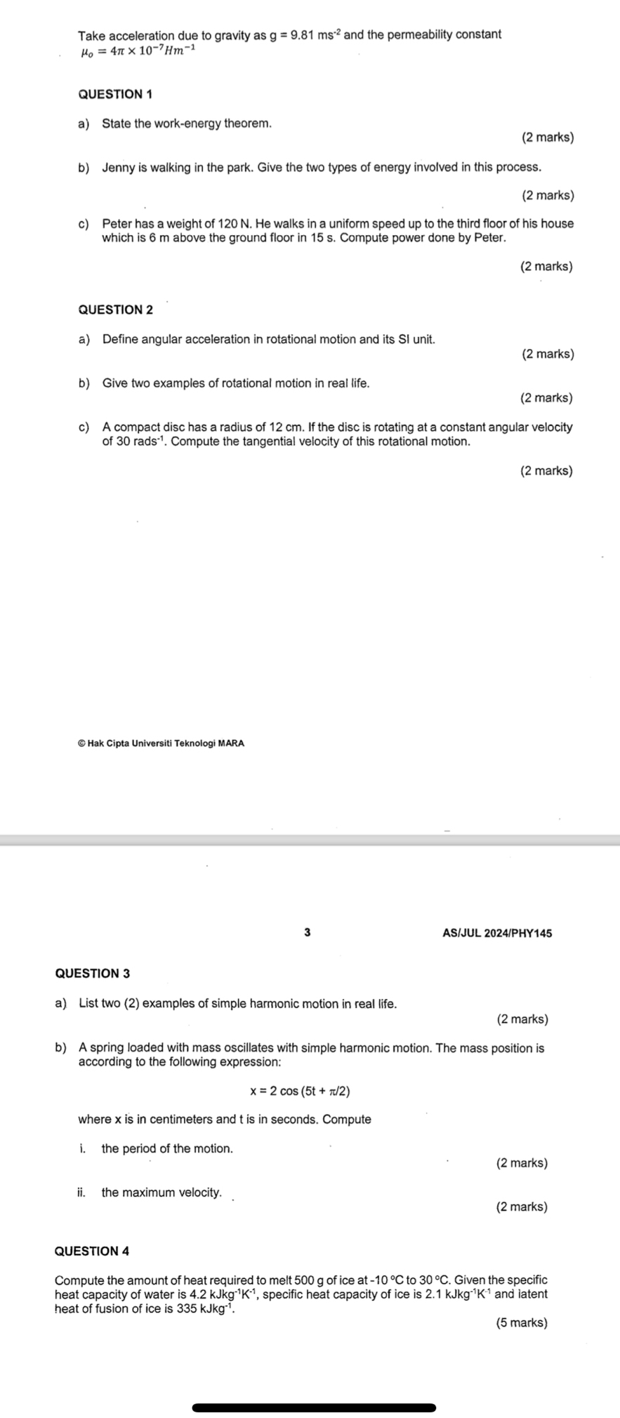 Take acceleration due to gravity as g=9.81ms^(-2) and the permeability constant
mu _o=4π * 10^(-7)Hm^(-1)
QUESTION 1 
a) State the work-energy theorem. 
(2 marks) 
b) Jenny is walking in the park. Give the two types of energy involved in this process. 
(2 marks) 
c) Peter has a weight of 120 N. He walks in a uniform speed up to the third floor of his house 
which is 6 m above the ground floor in 15 s. Compute power done by Peter. 
(2 marks) 
QUESTION 2 
a) Define angular acceleration in rotational motion and its SI unit. 
(2 marks) 
b) Give two examples of rotational motion in real life. 
(2 marks) 
c) A compact disc has a radius of 12 cm. If the disc is rotating at a constant angular velocity 
of 30rads^(-1). Compute the tangential velocity of this rotational motion. 
(2 marks) 
© Hak Cipta Universiti Teknologi MARA 
3 AS/JUL 2024/PHY145 
QUESTION 3 
a) List two (2) examples of simple harmonic motion in real life. 
(2 marks) 
b) A spring loaded with mass oscillates with simple harmonic motion. The mass position is 
according to the following expression:
x=2cos (5t+π /2)
where x is in centimeters and t is in seconds. Compute 
i. the period of the motion 
(2 marks) 
ii. the maximum velocity 
(2 marks) 
QUESTION 4
at-10°C Cto 30°C. Given the specific 
heat capacity of water is 4.2 kJkg⁻K⁻¹, specific heat capacity of ice is 2.1 kJkg⁻1K ¹ and latent 
heat of fusion of ice is 335 kJkg -¹. 
(5 marks)