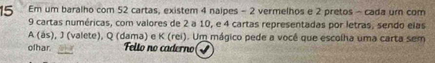 Em um baralho com 52 cartas, existem 4 naipes - 2 vermelhos e 2 pretos - cada um com
9 cartas numéricas, com valores de 2 a 10, e 4 cartas representadas por letras, sendo elas 
A (ás), J (valete), Q (dama) e K (rei). Um mágico pede a você que escolha uma carta sem 
_ 
ofhar, Felto no caderno