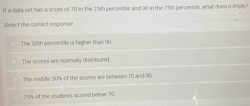 If a data set has a score of 70 in the 25th percentile and 90 in the 75th percentile, what does it imply?
Select the correct response.
The 50th percentile is higher than 90
The scores are normally distributed.
The middle 50% of the scores are between 70 and 90
75% of the students scored below 70.