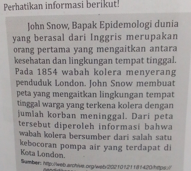 Perhatikan informasi berikut! 
John Snow, Bapak Epidemologi dunia 
yang berasal dari Inggris merupakan 
orang pertama yang mengaitkan antara 
kesehatan dan lingkungan tempat tinggal. 
Pada 1854 wabah kolera menyerang 
penduduk London. John Snow membuat 
peta yang mengaitkan lingkungan tempat 
tinggal warga yang terkena kolera dengan 
jumlah korban meninggal. Dari peta 
tersebut diperoleh informasi bahwa 
wabah kolera bersumber dari salah satu 
kebocoran pompa air yang terdapat di 
Kota London. 
Sumber: http://web.archive.org/web/20210121181420/https://