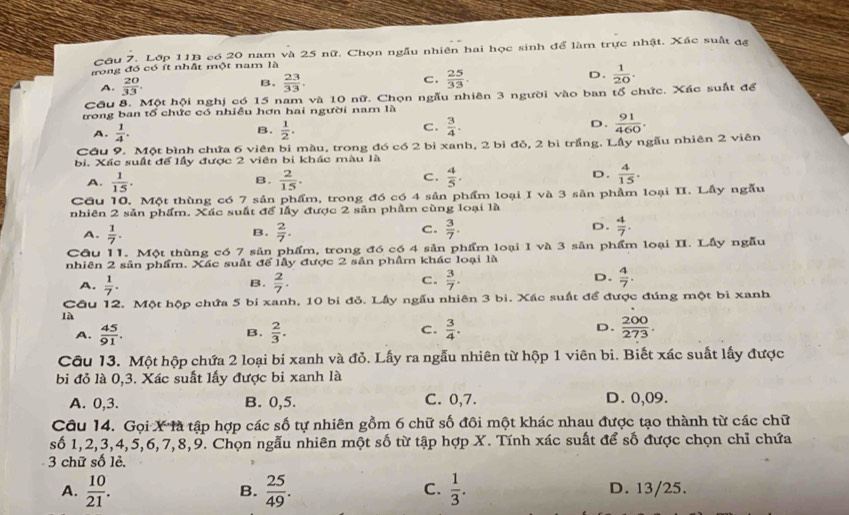 Lớp 11B có 20 nam và 25 nữ. Chọn ngẫu nhiên hai học sinh để làm trực nhật. Xác suất đa
rong đó có ít nhất một nam là
A.  20/33 . B.  23/33 . C.  25/33 . D.  1/20 .
Cầu 8. Một hội nghị có 15 nam và 10 nữ. Chọn ngẫu nhiên 3 người vào ban tổ chức. Xác suất để
trong ban tổ chức có nhiều hơn hai người nam là
A.  1/4 .  1/2 . C.  3/4 . D.  91/460 .
B.
Cậu 9. Một bình chứa 6 viên bi màu, trong đó có 2 bị xanh, 2 bi đỏ, 2 bi trắng. Lầy ngẫu nhiên 2 viên
bi. Xác suất để lầy được 2 viên bi khác màu là
A.  1/15 .  2/15 .  4/5 . D.  4/15 .
B.
C.
Cầu 10. Một thùng có 7 sản phẩm, trong đó có 4 sản phẩm loại I và 3 sản phầm loại II. Lầy ngẫu
nhiên 2 sản phẩm. Xác suất để lấy được 2 sản phầm cùng loại là
A.  1/7 .  2/7 .  3/7 . D.  4/7 .
B.
C.
Cầu 11. Một thùng có 7 sản phẩm, trong đó có 4 sản phẩm loại I và 3 săn phẩm loại II. Lầy ngẫu
nhiên 2 sản phẩm. Xác suất để lấy được 2 sản phẩm khác loại là
A.  1/7 .  2/7 . C.  3/7 . D.  4/7 .
B.
Câu 12. Một hộp chứa 5 bí xanh, 10 bi đỏ. Lấy ngẫu nhiên 3 bi. Xác suất để được đúng một bì xanh
là
C.
A.  45/91 .  2/3 .  3/4 . D.  200/273 .
B.
Cầu 13. Một hộp chứa 2 loại bi xanh và đỏ. Lấy ra ngẫu nhiên từ hộp 1 viên bi. Biết xác suất lấy được
bi đỏ là 0,3. Xác suất lấy được bi xanh là
A. 0,3. B. 0,5. C. 0,7. D. 0,09.
Câu 14. Gọi X là tập hợp các số tự nhiên gồm 6 chữ số đồi một khác nhau được tạo thành từ các chữ
số 1,2,3,4,5,6,7,8,9. Chọn ngẫu nhiên một số từ tập hợp X. Tính xác suất để số được chọn chỉ chứa
3 chữ số lẻ.
C.
A.  10/21 .  25/49 .  1/3 . D. 13/25.
B.