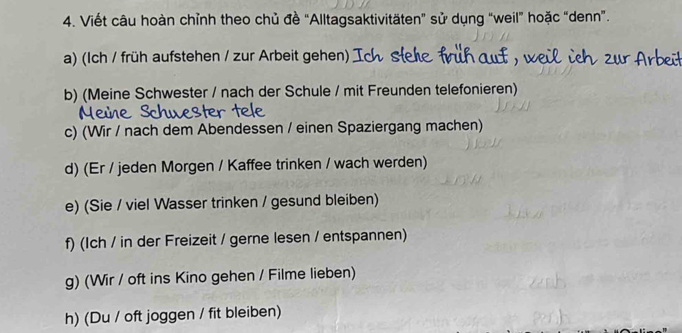 Viết câu hoàn chỉnh theo chủ đề “Alltagsaktivitäten” sử dụng “weil” hoặc “denn”. 
a) (Ich / früh aufstehen / zur Arbeit gehen) ) 
b) (Meine Schwester / nach der Schule / mit Freunden telefonieren) 
c) (Wir / nach dem Abendessen / einen Spaziergang machen) 
d) (Er / jeden Morgen / Kaffee trinken / wach werden) 
e) (Sie / viel Wasser trinken / gesund bleiben) 
f) (Ich / in der Freizeit / gerne lesen / entspannen) 
g) (Wir / oft ins Kino gehen / Filme lieben) 
h) (Du / oft joggen / fit bleiben)