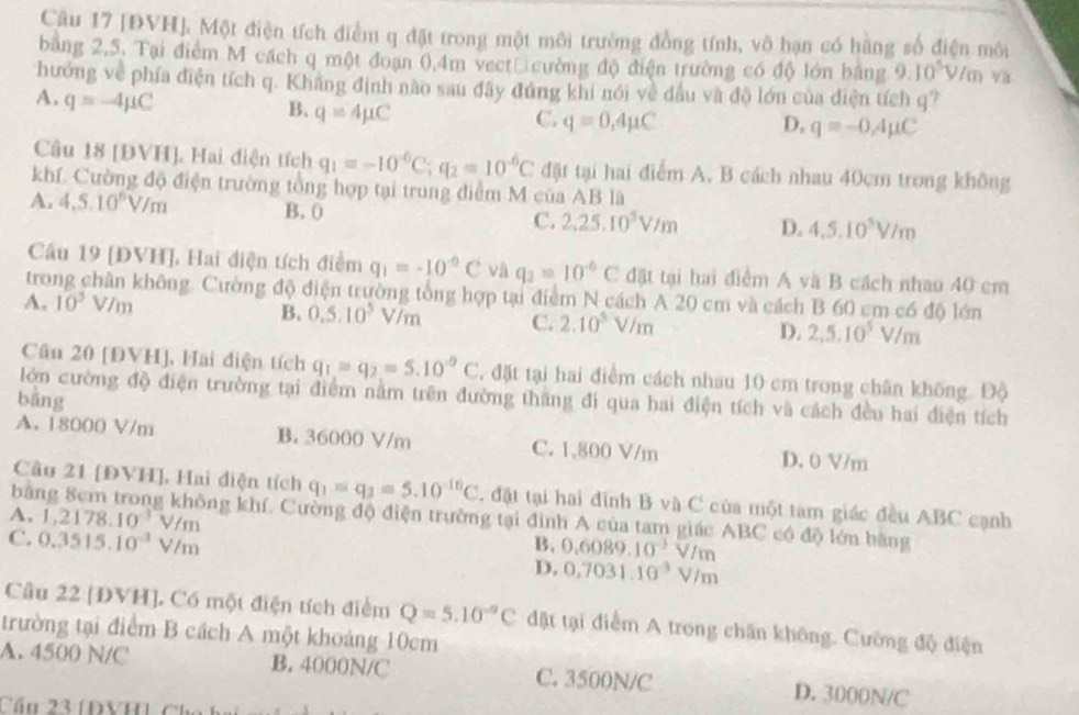 [ĐVH], Một điện tích điểm q đặt trong một môi trường đồng tính, vô hạn có hàng số điện môi
bằng 2,5. Tại điểm M cách q một đoạn 0,4m vect cường độ điện trường có độ lớn băng 9.10^5 V /m và
hướng về phía điện tích q. Khẳng định nào sau đây đúng khi nói về đầu và độ lớn của điện tích q?
A. q=-4mu C
B. q=4mu C
C. q=0,4mu C D, q=-0,4mu C
Câu 18 [ĐVH], Hai điện tích q_1=-10^(-6)C;q_2=10^(-6)C đặt tại hai điểm A. B cách nhau 40cm trong không
khí. Cường độ điện trường tổng hợp tại trung điểm M của AB là
A. 4.5.10^6V/m B. ( C. 2,25.10^5V/m D. 4,5,10^5V/m
Câu 19 [ĐVH], Hai điện tích điểm q_1=-10^(-6)C và q_2=10^(-6)C đặt tại hai điểm A và B cách nhau 40 cm
trong chân không. Cường độ điện trường tổng hợp tại điểm N cách A 20 cm và cách B 60 cm có độ lớn
A. 10^2V/m B. 0,5.10^5V/m C. 2.10^5V/m D. 2,5.10^5V/m
Câu 20 [ĐVH], Hai điện tích q_1=q_2=5.10^(-9)C 4 đặt tại hai điểm cách nhau 10 cm trong chân không. Độ
lớn cường độ điện trường tại điểm nằm trên đường thắng đi qua hai điện tích và cách đều hai điện tích
bàng
A. 18000 V/m B. 36000 V/m C. 1,800 V/m D. 0 V/m
bāi
Câu 21 [ĐVH], Hai diện tích q_1=q_2=5.10^(-10)C. đặt tại hai đinh B và C của một tam giác đều ABC cạnh
A, 1,2178.10^(-3)V/m ông khí. Cường độ điện trường tại đinh A của tam giác ABC có độ lớn bằng
C. 0.3515.10^(-3)V/m
B. 0.6089.10^(-3)V/m
D. 0,7031.10^3V/m
Câu 22 [ĐVH]. Có một điện tích điểm Q=5.10^(-9)C đật tại điểm A trong chân không. Cường độ điện
trường tại điểm B cách A một khoáng 10cm
A. 4500 N/C B. 4000N/C C. 3500N/C D. 3000N/C
Cầu 23 (ĐVH) Chú