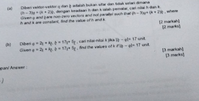 Diberi vektor-vektor a dan à adalah bukan sifar dan tidak selari dimana
(h-3)g=(k+2)k , dengan keadaan h dan k ialah pemalar, cari nilai h dan k. 
Givena and hare non-zero vectors and not parallel such that (h-3)g=(k+2)b , where
h and k are constant, find the value of h and k. 
[2 markah] 
[2 marks] 
(b) Diberi g=2_1+kg,b, b=17_1L , cari nilai-nilai k jika |b-e|=17 unit. 
Given g=2_1+k_2, b=17_1+5_L , find the values of k if|b-a|=17 unit. 
[3 markah] 
[3 marks] 
pan/ Answer :