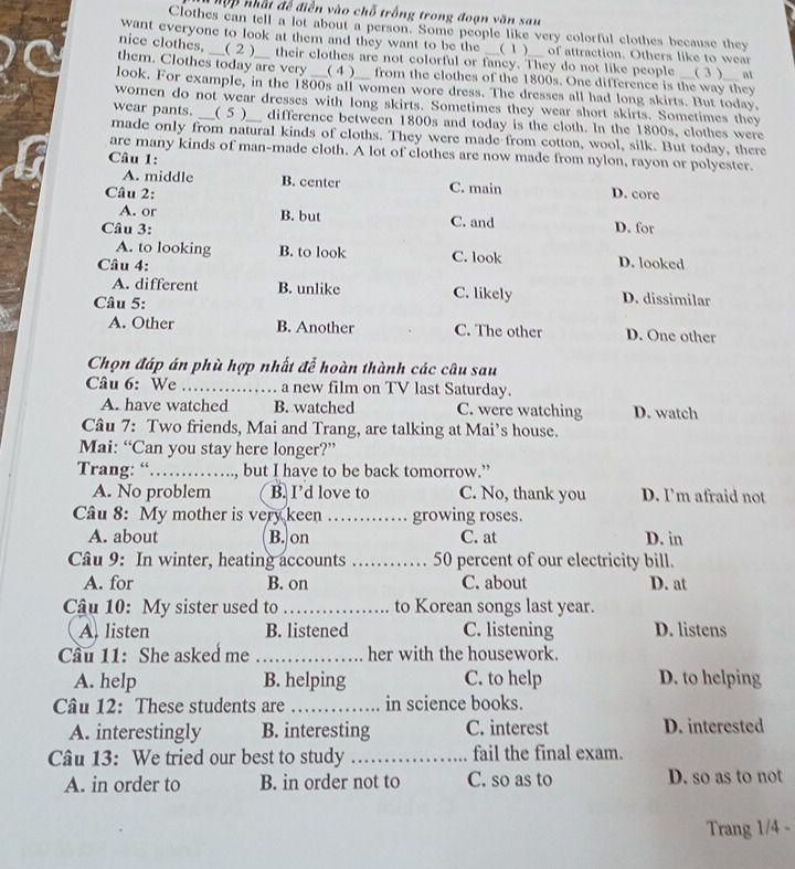 hập nhất đề điền vào chỗ trống trong đoạn văn sau
Clothes can tell a lot about a person. Some people like very colorful clothes because they
want everyone to look at them and they want to be the  __(1)__ of attraction. Others like to wear
nice clothes, _ _( 2 )__ their clothes are not colorful or fancy. They do not like people
them. Clothes today are very __(4 )  from the clothes of the 1800s. One difference is the way they ( 3 ) at
look. For example, in the 1800s all women wore dress. The dresses all had long skirts. But today.
women do not wear dresses with long skirts. Sometimes they wear short skirts. Sometimes they
wear pants. _ ( 5 ) __ difference between 1800s and today is the cloth. In the 1800s, clothes were
made only from natural kinds of cloths. They were made from cotton, wool, silk. But today, there
are many kinds of man-made cloth. A lot of clothes are now made from nylon, rayon or polyester.
Câu 1:
A. middle B. center C. main
Câu 2: D. core
A. or B. but C. and
Câu 3: D. for
A. to looking B. to look C. look D. looked
Câu 4:
A. different B. unlike C. likely D. dissimilar
Câu 5:
A. Other B. Another C. The other D. One other
Chọn đáp án phù hợp nhất để hoàn thành các câu sau
Câu 6: We _a new film on TV last Saturday.
A. have watched B. watched C. were watching D. watch
Câu 7: Two friends, Mai and Trang, are talking at Mai’s house.
Mai: “Can you stay here longer?”
Trang: “……… , but I have to be back tomorrow.”
A. No problem B. I’d love to C. No, thank you D. I’m afraid not
Câu 8: My mother is very keen _growing roses.
A. about B. on C. at D. in
Câu 9: In winter, heating accounts _50 percent of our electricity bill.
A. for B. on C. about D. at
Câu 10: My sister used to _to Korean songs last year.
A. listen B. listened C. listening D. listens
Cầu 11: She asked me _her with the housework.
A. help B. helping C. to help D. to helping
Câu 12: These students are _in science books.
A. interestingly B. interesting C. interest D. interested
Câu 13: We tried our best to study _fail the final exam.
A. in order to B. in order not to C. so as to D. so as to not
Trang 1/4 -