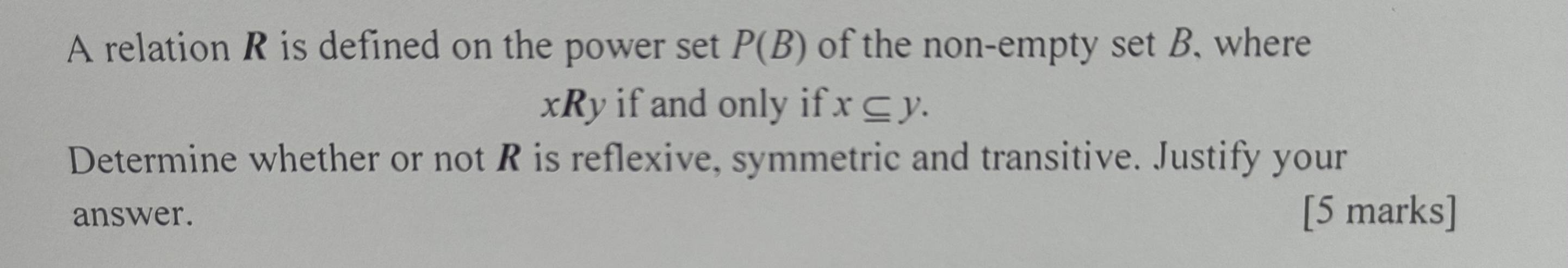 A relation R is defined on the power set P(B) of the non-empty set B. where
xRy if and only if x⊂eq y. 
Determine whether or not R is reflexive, symmetric and transitive. Justify your 
answer. [5 marks]