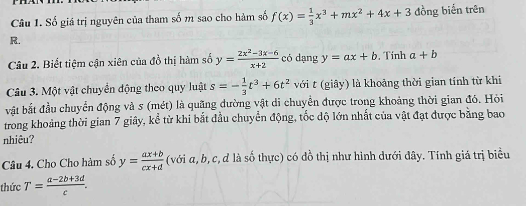 Số giá trị nguyên của tham số m sao cho hàm số f(x)= 1/3 x^3+mx^2+4x+3 đồng biến trên
R. 
Câu 2. Biết tiệm cận xiên của đồ thị hàm số y= (2x^2-3x-6)/x+2  có dạng y=ax+b. Tính a+b
Câu 3. Một vật chuyển động theo quy luật s=- 1/3 t^3+6t^2 với t (giây) là khoảng thời gian tính từ khi 
vật bắt đầu chuyển động và s (mét) là quãng đường vật di chuyển được trong khoảng thời gian đó. Hỏi 
trong khoảng thời gian 7 giây, kể từ khi bắt đầu chuyển động, tốc độ lớn nhất của vật đạt được bằng bao 
nhiêu? 
Câu 4. Cho Cho hàm số y= (ax+b)/cx+d  (với a, b, c,d là số thực) có đồ thị như hình dưới đây. Tính giá trị biểu 
thức T= (a-2b+3d)/c .