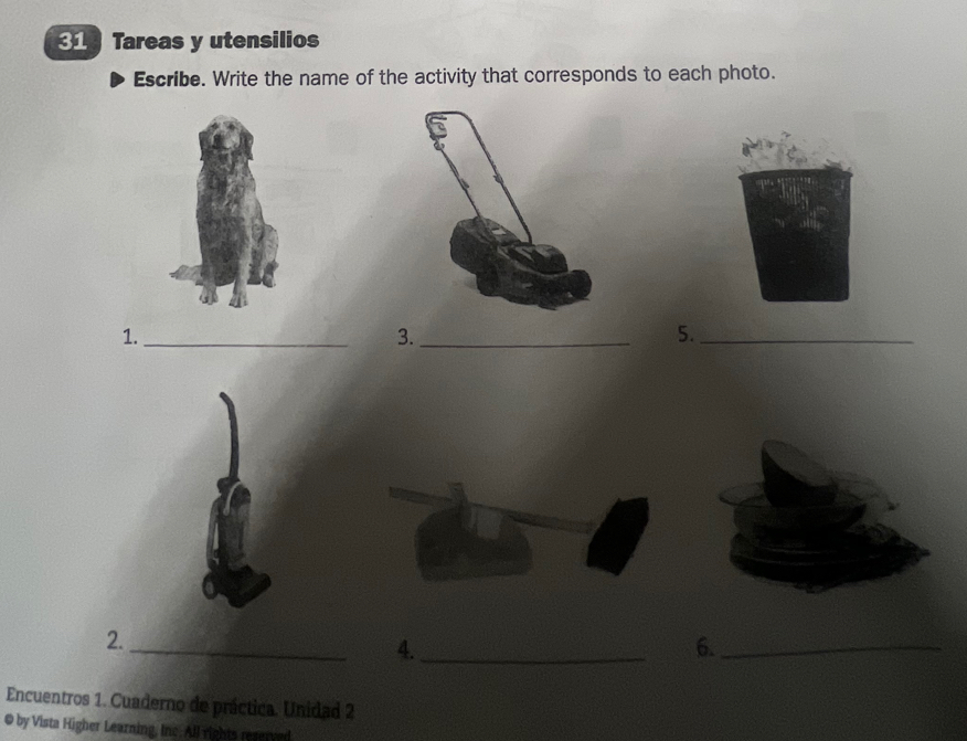 Tareas y utensilios 
Escribe. Write the name of the activity that corresponds to each photo. 
1._ 
3._ 
5._ 
2. 
_ 
4._ 
6._ 
Encuentros 1. Cuaderno de práctica. Unidad 2 
© by Vista Higher Learning, Inc. All rights reserved