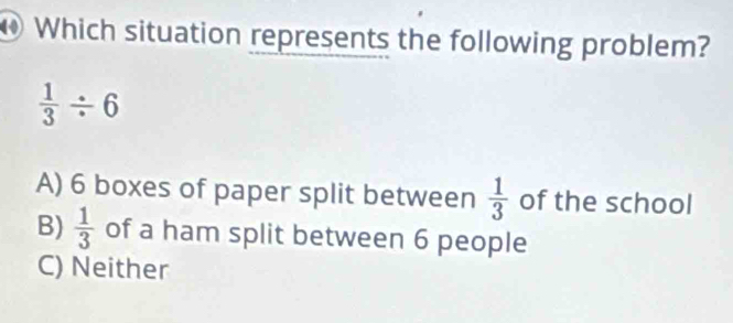 Which situation represents the following problem?
 1/3 / 6
A) 6 boxes of paper split between  1/3  of the school
B)  1/3  of a ham split between 6 people
C) Neither