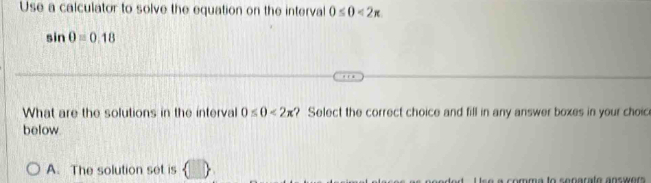 Use a calculator to solve the equation on the interval 0≤ 0<2π
sin θ =0.18
What are the solutions in the interval 0≤ θ <2π ? Select the correct choice and fill in any answer boxes in your choic 
below 
A. The solution set is