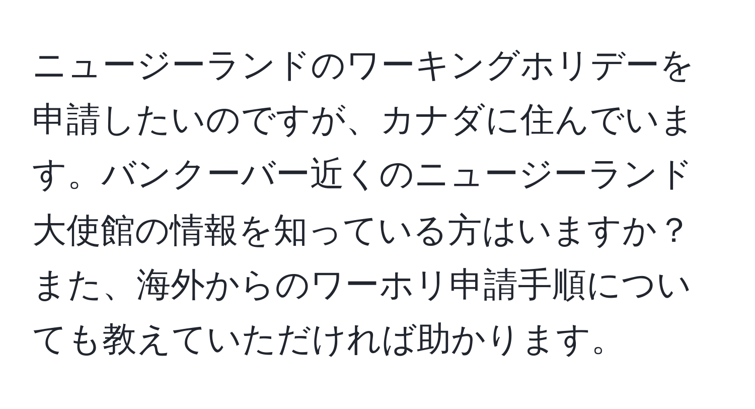 ニュージーランドのワーキングホリデーを申請したいのですが、カナダに住んでいます。バンクーバー近くのニュージーランド大使館の情報を知っている方はいますか？また、海外からのワーホリ申請手順についても教えていただければ助かります。