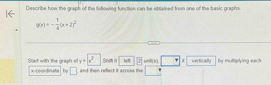 Describe how the graph of the following function can be obtained from one of the basic graphs.
g(x)=- 1/4 (x+2)^2
Start with the graph of y=|x^2. Shift it left 2 unit(s), □ it vertically by multiplying each 
x-coordinate by □ , and then reflect it across the □