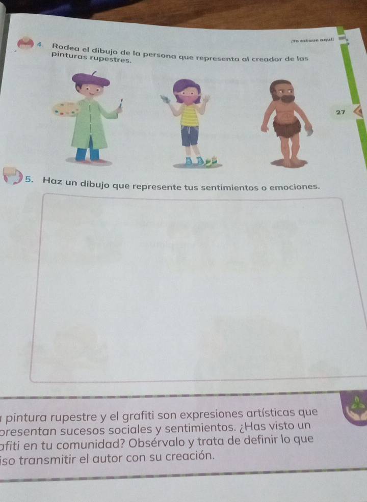 Yo estuve aqul! 
4. Rodea el dibujo de la persona que representa al creador de las 
pinturas rupestres. 
27 
5. Haz un dibujo que represente tus sentimientos o emociones. 
a pintura rupestre y el grafiti son expresiones artísticas que 
presentan sucesos sociales y sentimientos. ¿Has visto un 
afiti en tu comunidad? Obsérvalo y trata de definir lo que 
iso transmitir el autor con su creación.