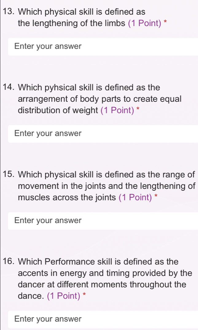 Which physical skill is defined as 
the lengthening of the limbs (1 Point) * 
Enter your answer 
14. Which pyhsical skill is defined as the 
arrangement of body parts to create equal 
distribution of weight (1 Point) * 
Enter your answer 
15. Which physical skill is defined as the range of 
movement in the joints and the lengthening of 
muscles across the joints (1 Point) * 
Enter your answer 
16. Which Performance skill is defined as the 
accents in energy and timing provided by the 
dancer at different moments throughout the 
dance. (1 Point) * 
Enter your answer