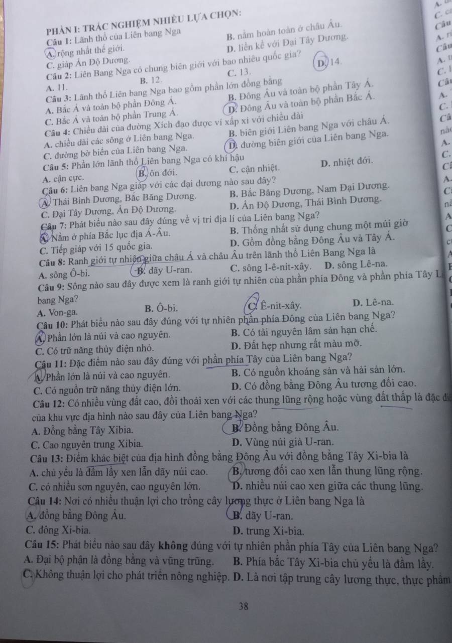PhÀN I: TRÁC NGHIỆM NHIÊU LựA CHọN:
C. c
Câu 1: Lãnh thổ của Liên bang Nga
B. nằm hoàn toàn ở châu Âu.
Câu
A rộng nhất thể giới.
D. liền kể với Đại Tây Dương.
A. r
A. t
Câu 2: Liên Bang Nga có chung biên giới với bao nhiêu quốc gia? Câu
C. giáp Ấn Độ Dương.
C. 13. D,14.
C. l
A. 11. B. 12.
Câu 3: Lãnh thổ Liên bang Nga bao gồm phần lớn đồng bằng
A. Bắc Á và toàn bộ phần Đông Á. B. Đông Âu và toàn bộ phần Tây Á.
Câ
C. Bắc Á và toàn bộ phần Trung Á. D Đông Âu và toàn bộ phần Bắc Á.
A.
C.
Câu 4: Chiều dài của đường Xích đạo được vi xấp xi với chiều dài
A. chiều dài các sông ở Liên bang Nga. B. biên giới Liên bang Nga với châu Á, Câ
A.
C. đường bờ biển của Liên bang Nga. D. đường biên giới của Liên bang Nga. nào
Câu 5: Phần lớn lãnh thổ Liên bang Nga có khí hậu
C.
A. cận cực. B. ôn đới. C. cận nhiệt. D. nhiệt đới.
C
Cầu 6: Liên bang Nga giáp với các đại dương nào sau đây?
A
A Thái Bình Dương, Bắc Băng Dương, B. Bắc Băng Dương, Nam Đại Dương.
C
C. Đại Tây Dương, Ấn Độ Dương. D. Ấn Độ Dương, Thái Bình Dương.
nà
Cầu 7: Phát biểu nào sau đây đúng về vị trí địa lí của Liên bang Nga?
A
④ Nằm ở phía Bắc lục địa Á-Âu. B. Thống nhất sử dụng chung một múi giờ C
C. Tiếp giáp với 15 quốc gia. D. Gồm đồng bằng Đông Âu và Tây Á. C
Cầu 8: Ranh giới tự nhiện giữa châu Á và châu Âu trên lãnh thổ Liên Bang Nga là
a
A. sông Ô-bi. B. dãy U-ran. C. sông I-ê-nít-xây. D. sông Lê-na.
Câu 9: Sông nào sau đây được xem là ranh giới tự nhiên của phần phía Đông và phần phía Tây L
bang Nga?
A. Von-ga. B. Ô-bi. C. Ê-nit-xây. D. Lê-na.
Câu 10: Phát biểu nào sau đây đúng với tự nhiên phần phía Đông của Liên bang Nga?
A Phần lớn là núi và cao nguyên. B. Có tài nguyên lâm sản hạn chế.
C. Có trữ năng thủy điện nhỏ. D. Đất hẹp nhưng rất màu mỡ.
Cậu 11: Đặc điểm nào sau đây đúng với phần phía Tây của Liên bang Nga?
A. Phần lớn là núi và cao nguyên. B. Có nguồn khoáng sản và hải sản lớn.
C. Có nguồn trữ năng thủy điện lớn. D. Có đồng bằng Đông Âu tương đối cao.
Câu 12: Có nhiều vùng đất cao, đồi thoải xen với các thung lũng rộng hoặc vùng đất thấp là đặc đi
của khu vực địa hình nào sau đây của Liên bang Nga?
A. Đồng bằng Tây Xibia. BĐồng bằng Đông Âu.
C. Cao nguyên trung Xibia. D. Vùng núi già U-ran.
Câu 13: Điểm khác biệt của địa hình đồng bằng Đông Âu với đồng bằng Tây Xi-bia là
A. chủ yều là đầm lầy xen lẫn dãy núi cao. Bộ tương đối cao xen lẫn thung lũng rộng.
C. có nhiều sơn nguyên, cao nguyên lớn. D. nhiều núi cao xen giữa các thung lũng.
Câu 14: Nơi có nhiều thuận lợi cho trồng cây lương thực ở Liên bang Nga là
A. đồng bằng Đông Âu. B. dãy U-ran.
C. đông Xi-bia. D. trung Xi-bia.
Câu 15: Phát biểu nào sau đây không đúng với tự nhiên phần phía Tây của Liên bang Nga?
A. Đại bộ phận là đồng bằng và vũng trũng. B. Phía bắc Tây Xi-bia chủ yếu là đầm lầy.
C. Không thuận lợi cho phát triển nông nghiệp. D. Là nơi tập trung cây lương thực, thực phẩm
38