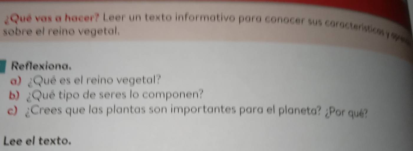 ¿Que vas a hacer? Leer un texto informativo para conocer sus caractenstices sves 
sobre el reino vegetal. 
Reflexiona. 
a) ¿Qué es el reino vegetal? 
¿Qué tipo de seres lo componen? 
c) ¿Crees que las plantas son importantes para el planeta? ¿Por qué? 
Lee el texto.