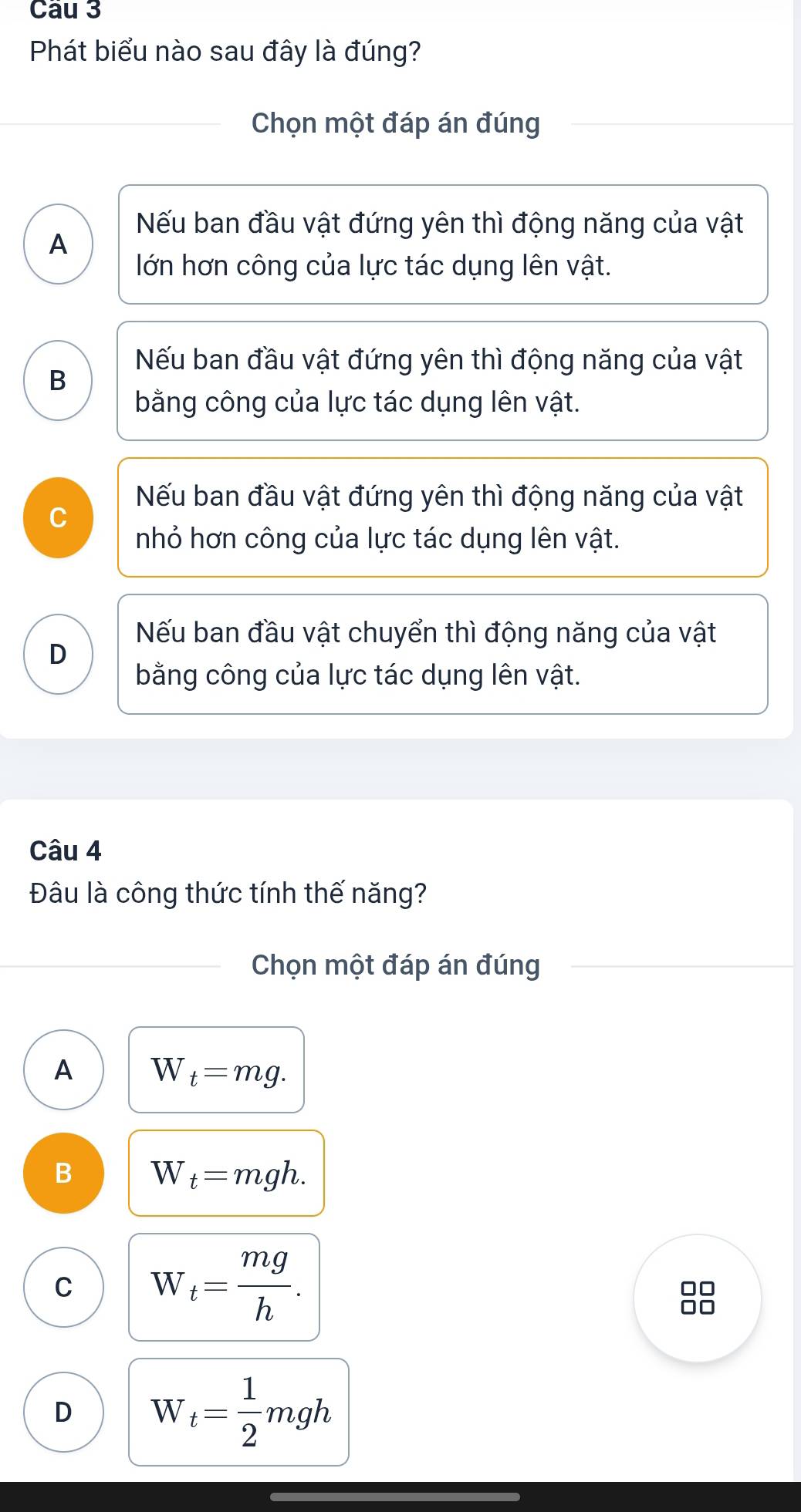 Phát biểu nào sau đây là đúng?
Chọn một đáp án đúng
Nếu ban đầu vật đứng yên thì động năng của vật
A
lớn hơn công của lực tác dụng lên vật.
Nếu ban đầu vật đứng yên thì động năng của vật
B
bằng công của lực tác dụng lên vật.
Nếu ban đầu vật đứng yên thì động năng của vật
C
nhỏ hơn công của lực tác dụng lên vật.
Nếu ban đầu vật chuyển thì động năng của vật
D
bằng công của lực tác dụng lên vật.
Câu 4
Đâu là công thức tính thế năng?
Chọn một đáp án đúng
A W_t=mg. 
B W_t=mgh. 
C W_t= mg/h . 
88
D W_t= 1/2 mgh