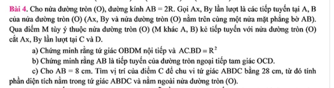 Cho nửa dường tròn (O), dường kính AB=2R 1. Gọi Ax, By lần lượt là các tiếp tuyển tại A, B
của nửa đường tròn (O) (Ax, By và nửa đường tròn (O) nằm trên cùng một nửa mặt phẳng bờ AB). 
Qua điểm M tùy ý thuộc nửa dường tròn (O) (M khác A, B) kẻ tiếp tuyến với nửa đường tròn (O) 
cắt Ax, By lần lượt tại C và D. 
a) Chứng minh rằng tứ giác OBDM nội tiếp và AC.BD=R^2
b) Chứng minh rằng AB là tiếp tuyến của dường tròn ngoại tiếp tam giác OCD. 
c) Cho AB=8cm 1. Tìm vị trí của điểm C để chu vi tứ giác ABDC bằng 28 cm, từ đó tính 
phần diện tích nằm trong tứ giác ABDC và nằm ngoài nửa dường tròn (O).