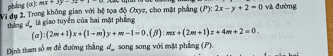 phẳng (α): mx+3y-3z+1-0
Ví dụ 2. Trong không gian với hệ tọa độ Oxyz, cho mặt phẳng (P): 2x-y+2=0 và đường 
thẳng d_m là giao tuyến của hai mặt phẳng
(alpha ):(2m+1)x+(1-m)y+m-1=0, (beta ):mx+(2m+1)z+4m+2=0. 
Định tham số m đề đường thắng d_n, song song với mặt phẳng (P).