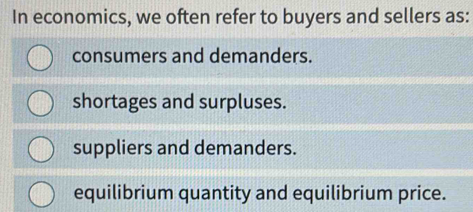 In economics, we often refer to buyers and sellers as:
consumers and demanders.
shortages and surpluses.
suppliers and demanders.
equilibrium quantity and equilibrium price.