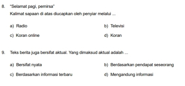 “Selamat pagi, pemirsa”
Kalimat sapaan di atas diucapkan oleh penyiar melalui ...
a) Radio b) Televisi
c) Koran online d) Koran
9. Teks berita juga bersifat aktual. Yang dimaksud aktual adalah ...
a) Bersifat nyata b) Berdasarkan pendapat seseorang
c) Berdasarkan informasi terbaru d) Mengandung informasi