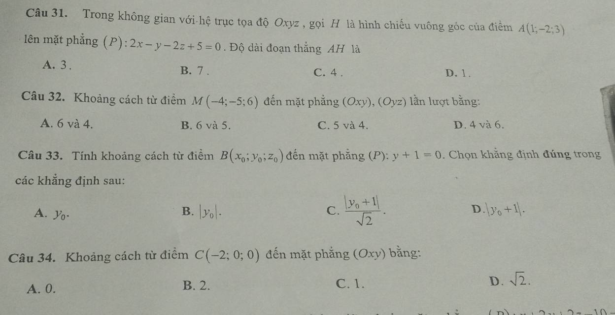 Trong không gian với-hệ trục tọa độ Oxyz , gọi H là hình chiếu vuông góc của điểm A(1;-2;3)
lên mặt phẳng (P): 2x-y-2z+5=0. Độ dài đoạn thắng AH là
A. 3.
B. 7. C. 4. D. 1.
Câu 32. Khoảng cách từ điểm M(-4;-5;6) đến mặt phẳng (Oxy),(Oyz) ln lượt bằng:
A. 6 và 4. B. 6 và 5. C. 5 và 4. D. 4 và 6.
Câu 33. Tính khoảng cách từ điểm B(x_0;y_0;z_0) đến mặt phẳng (P):y+1=0. Chọn khằng định đúng trong
các khẳng định sau:
A. y_0.
D.
B. |y_0|. C. frac |y_0+1|sqrt(2). |y_0+1|. 
Câu 34. Khoảng cách từ điểm C(-2;0;0) đến mặt phắng (Oxy) bằng:
A. 0. B. 2. C. 1. D. sqrt(2).