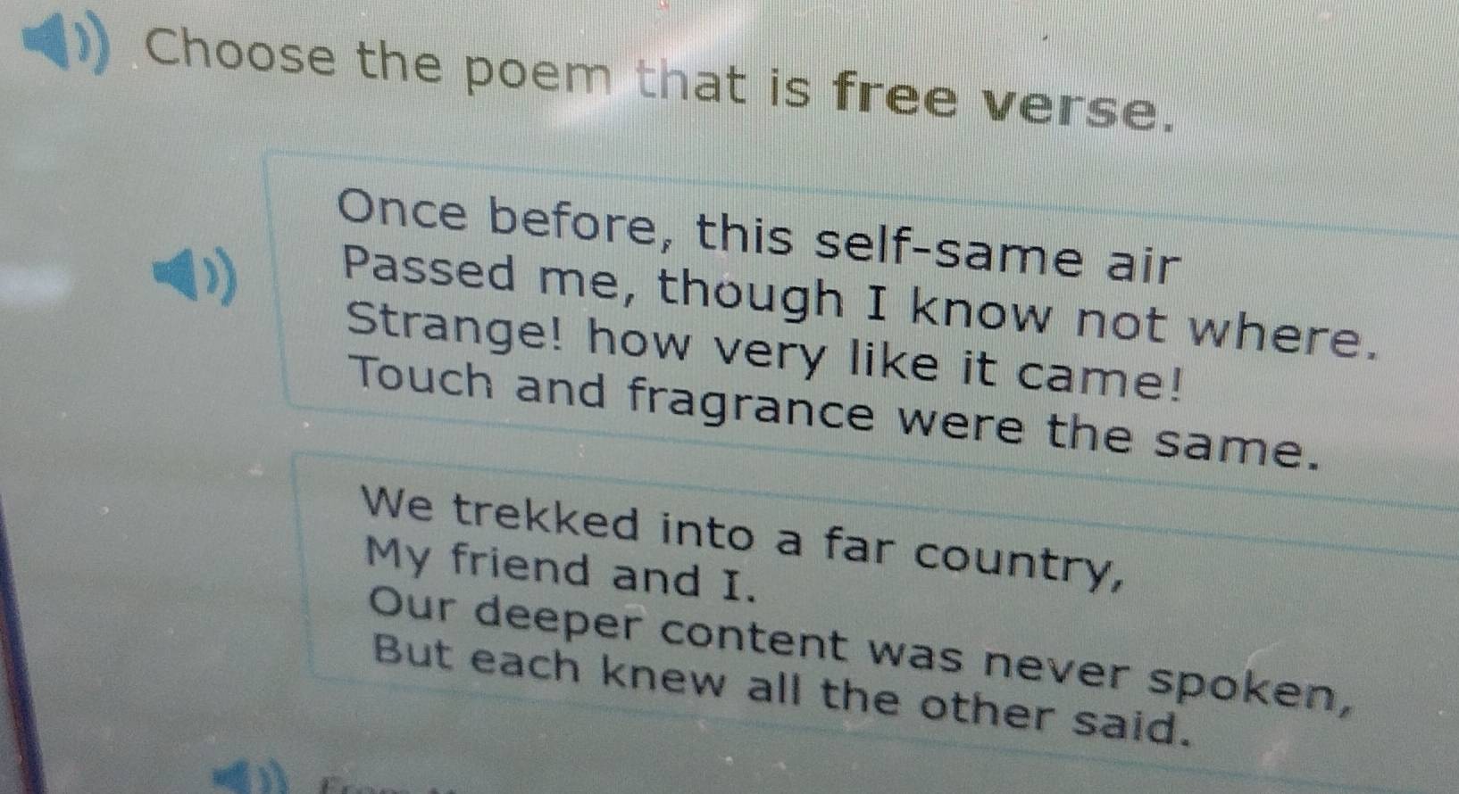 Choose the poem that is free verse. 
Once before, this self-same air 
Passed me, though I know not where. 
Strange! how very like it came! 
Touch and fragrance were the same. 
We trekked into a far country, 
My friend and I. 
Our deeper content was never spoken, 
But each knew all the other said.