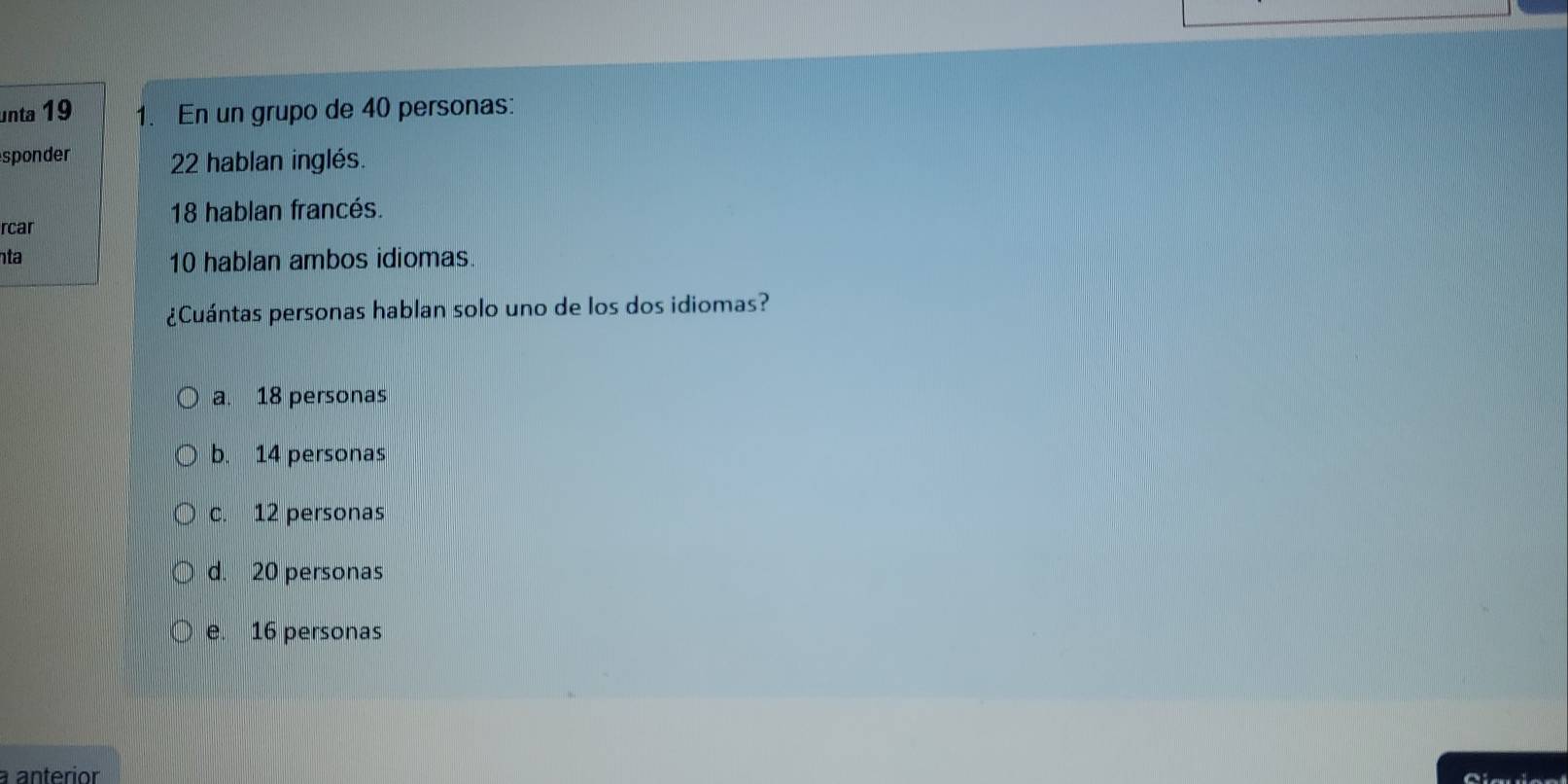 unta 19 1. En un grupo de 40 personas:
sponder 22 hablan inglés.
18 hablan francés.
rcar
ta 10 hablan ambos idiomas.
¿Cuántas personas hablan solo uno de los dos idiomas?
a. 18 personas
b. 14 personas
c. 12 personas
d. 20 personas
e. 16 personas
a anterior