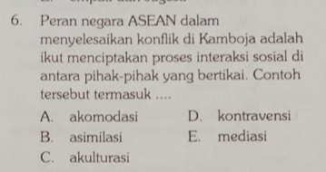 Peran negara ASEAN dalam
menyelesaikan konflik di Kamboja adalah
ikut menciptakan proses interaksi sosial di
antara pihak-pihak yang bertikai. Contoh
tersebut termasuk ....
A. akomodasi D. kontravensi
B. asimilasi E. mediasi
C. akulturasi