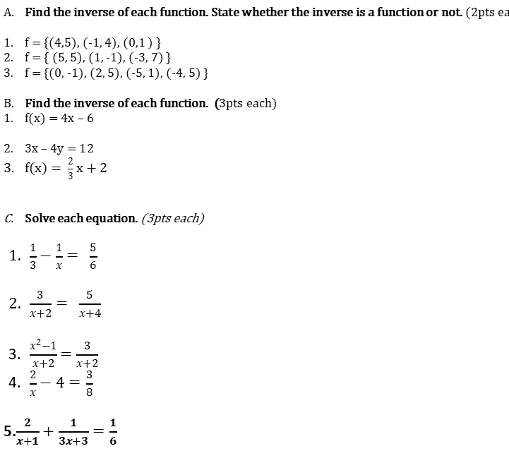 Find the inverse of each function. State whether the inverse is a function or not. (2pts ea 
1. f= (4,5),(-1,4),(0,1)
2. f= (5,5),(1,-1),(-3,7)
3. f= (0,-1),(2,5),(-5,1),(-4,5)
B. Find the inverse of each function. (3pts each) 
1. f(x)=4x-6
2. 3x-4y=12
3. f(x)= 2/3 x+2
C. Solve each equation. (3pts each) 
1.  1/3 - 1/x = 5/6 
2.  3/x+2 = 5/x+4 
3.  (x^2-1)/x+2 = 3/x+2 
4.  2/x -4= 3/8 
5  2/x+1 + 1/3x+3 = 1/6 