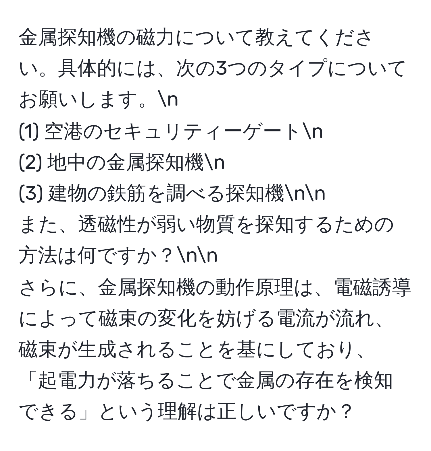 金属探知機の磁力について教えてください。具体的には、次の3つのタイプについてお願いします。n
(1) 空港のセキュリティーゲートn
(2) 地中の金属探知機n
(3) 建物の鉄筋を調べる探知機nn
また、透磁性が弱い物質を探知するための方法は何ですか？nn
さらに、金属探知機の動作原理は、電磁誘導によって磁束の変化を妨げる電流が流れ、磁束が生成されることを基にしており、「起電力が落ちることで金属の存在を検知できる」という理解は正しいですか？