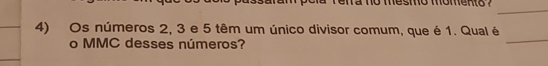 relra no mesmo momento ? 
_ 
_ 
4) Os números 2, 3 e 5 têm um único divisor comum, que é 1. Qual é 
o MMC desses números?