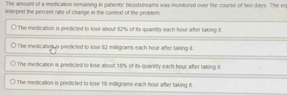 The amount of a medication remaining in patients' bloodstreams was monitored over the course of two days. The eq
Interpret the percent rate of change in the context of the problem.
The medication is predicted to lose about 82% of its quantity each hour after taking it.
The medication s predicted to lose 82 milligrams each hour after taking it.
The medication is predicted to lose about 18% of its quantity each hour after taking it.
The medication is predicted to lose 18 milligrams each hour after taking it.