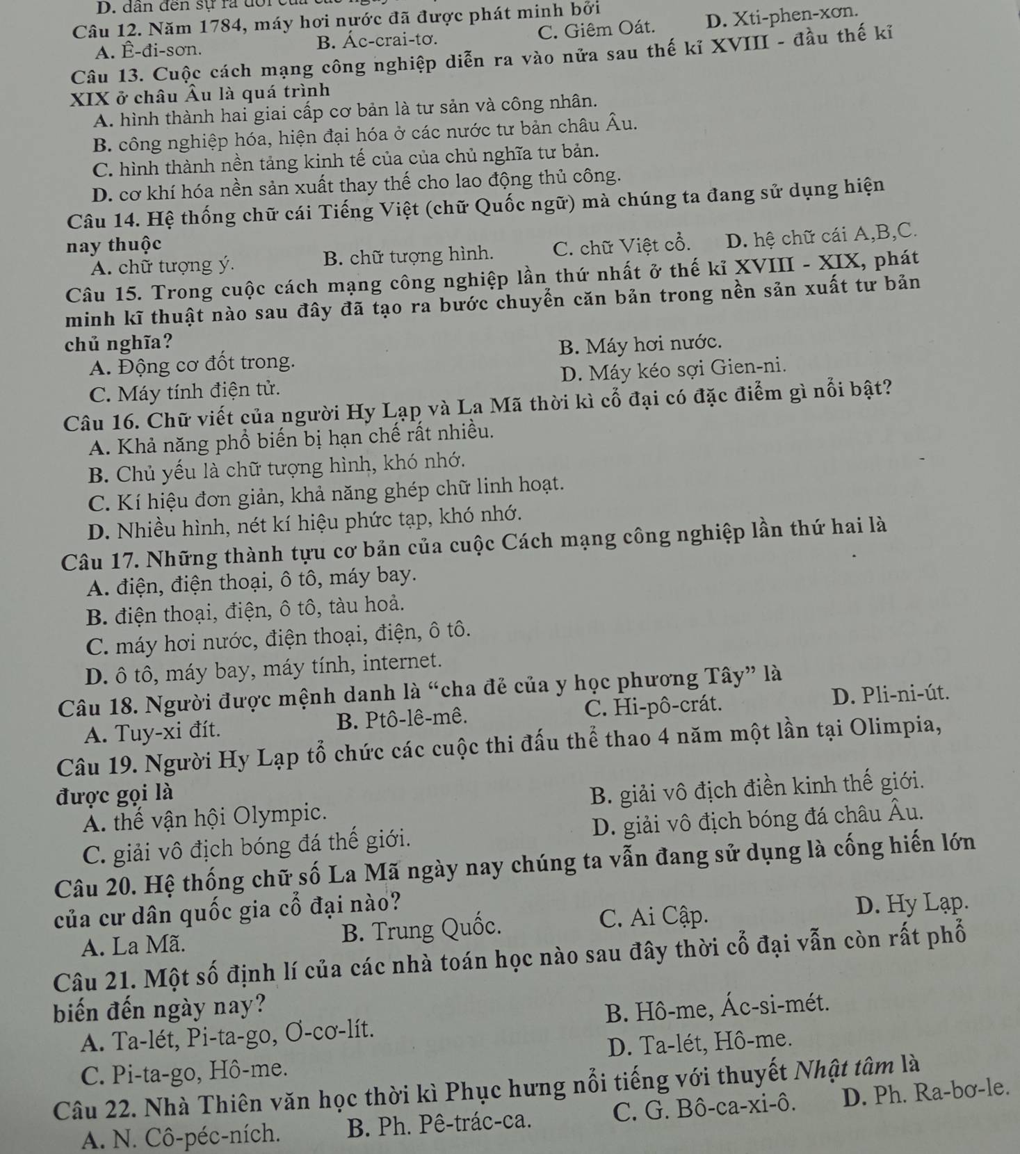 dân đến sự ra đoicử
Câu 12. Năm 1784, máy hơi nước đã được phát minh bởi
A. Ê-đi-sơn. B. Ác-crai-tơ. C. Giêm Oát. D. Xti-phen-xơn.
Câu 13. Cuộc cách mạng công nghiệp diễn ra vào nửa sau thế kỉ XVIII - đầu thế kĩ
XIX ở châu Âu là quá trình
A. hình thành hai giai cấp cơ bản là tư sản và công nhân.
B. công nghiệp hóa, hiện đại hóa ở các nước tư bản châu Âu.
C. hình thành nền tảng kinh tế của của chủ nghĩa tư bản.
D. cơ khí hóa nền sản xuất thay thế cho lao động thủ công.
Câu 14. Hệ thống chữ cái Tiếng Việt (chữ Quốc ngữ) mà chúng ta đang sử dụng hiện
nay thuộc C. chữ Việt cổ. D. hệ chữ cái A,B,C.
A. chữ tượng ý. B. chữ tượng hình.
Câu 15. Trong cuộc cách mạng công nghiệp lần thứ nhất ở thế kỉ XVIII - XIX, phát
minh kĩ thuật nào sau đây đã tạo ra bước chuyển căn bản trong nền sản xuất tư bản
chủ nghĩa? B. Máy hơi nước.
A. Động cơ đốt trong.
C. Máy tính điện tử. D. Máy kéo sợi Gien-ni.
Câu 16. Chữ viết của người Hy Lạp và La Mã thời kì cổ đại có đặc điểm gì nổi bật?
A. Khả năng phổ biến bị hạn chế rất nhiều.
B. Chủ yếu là chữ tượng hình, khó nhớ.
C. Kí hiệu đơn giản, khả năng ghép chữ linh hoạt.
D. Nhiều hình, nét kí hiệu phức tạp, khó nhớ.
Câu 17. Những thành tựu cơ bản của cuộc Cách mạng công nghiệp lần thứ hai là
A. điện, điện thoại, ô tô, máy bay.
B điện thoại, điện, ô tô, tàu hoả.
C. máy hơi nước, điện thoại, điện, ô tô.
D. ô tô, máy bay, máy tính, internet.
Câu 18. Người được mệnh danh là “cha đẻ của y học phương Tây” là
A. Tuy-xi đít. B. Ptô-lê-mê. C. Hi-pô-crát.
D. Pli-ni-út.
Câu 19. Người Hy Lạp tổ chức các cuộc thi đấu thể thao 4 năm một lần tại Olimpia,
được gọi là
A. thế vận hội Olympic. B. giải vô địch điền kinh thế giới.
C. giải vô địch bóng đá thế giới. D. giải vô địch bóng đá châu Âu.
Câu 20. Hệ thống chữ số La Mã ngày nay chúng ta vẫn đang sử dụng là cống hiến lớn
của cư dân quốc gia cổ đại nào?
A. La Mã. B. Trung Quốc.
C. Ai Cập. D. Hy Lạp.
Câu 21. Một số định lí của các nhà toán học nào sau đây thời cổ đại vẫn còn rất phố
biến đến ngày nay?
A. Ta-lét, Pi-ta-go, Ơ-cơ-lít. B. Hô-me, Ác-si-mét.
D. Ta-lét, Hô-me.
C. Pi-ta-go, Hô-me.
Câu 22. Nhà Thiên văn học thời kì Phục hưng nổi tiếng với thuyết Nhật tâm là
A. N. Cô-péc-ních.  B. Ph. Pê-trác-ca. C. G. Bô-ca-xi-ô. D. Ph. Ra-bơ-le.