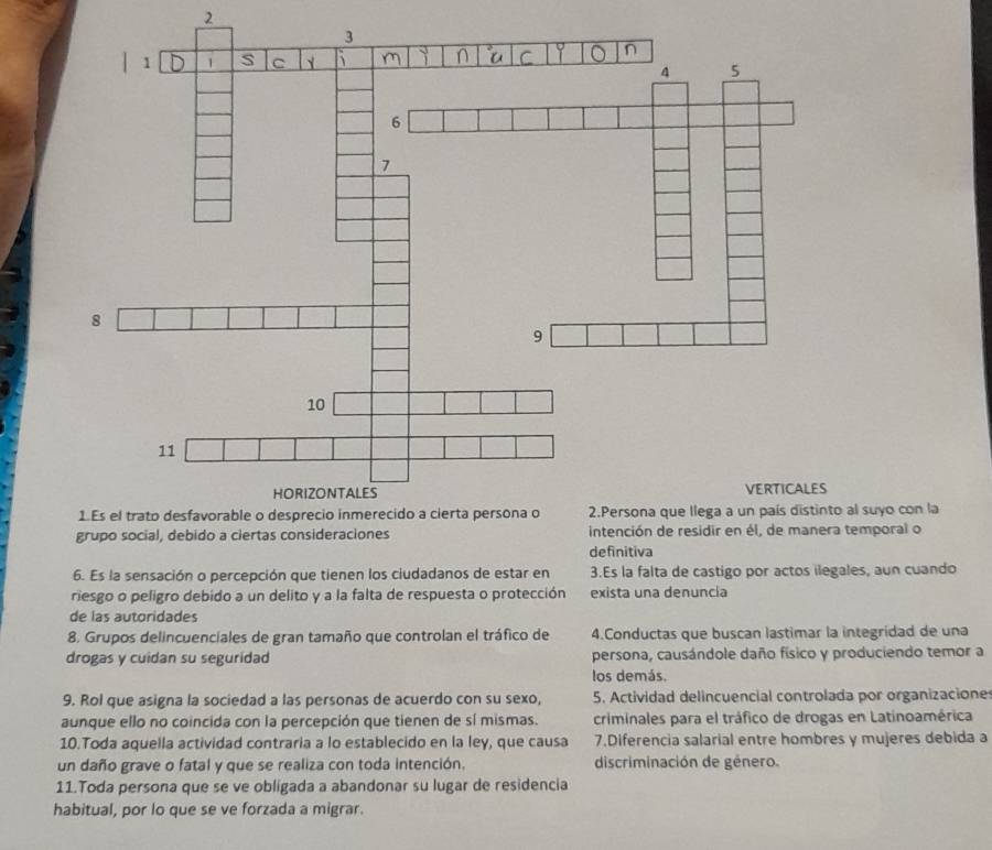 suyo con la 
mporal o 
definitiva 
6. Es la sensación o percepción que tienen los ciudadanos de estar en 3.Es la falta de castigo por actos ilegales, aun cuando 
riesgo o peligro debido a un delito y a la falta de respuesta o protección exista una denuncia 
de las autoridades 
8. Grupos delincuenciales de gran tamaño que controlan el tráfico de 4.Conductas que buscan lastimar la integridad de una 
drogas y cuidan su seguridad persona, causándole daño físico y produciendo temor a 
los demás. 
9. Rol que asigna la sociedad a las personas de acuerdo con su sexo, 5. Actividad delincuencial controlada por organizacione 
aunque ello no coincida con la percepción que tienen de sí mismas. criminales para el tráfico de drogas en Latinoamérica 
10.Toda aquella actividad contraria a lo establecido en la ley, que causa 7.Diferencia salarial entre hombres y mujeres debida a 
un daño grave o fatal y que se realiza con toda intención. discriminación de género. 
11.Toda persona que se ve obligada a abandonar su lugar de residencia 
habitual, por lo que se ve forzada a migrar.