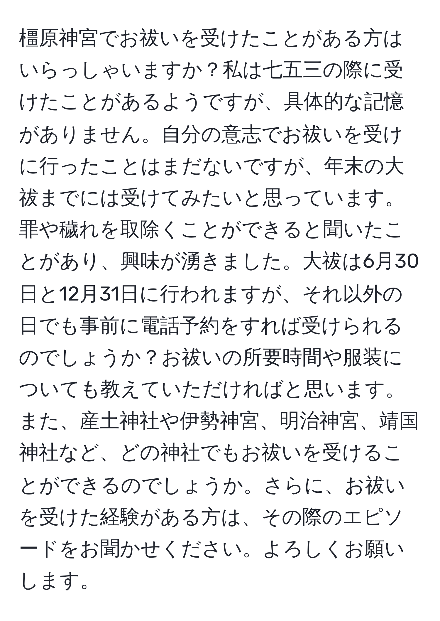 橿原神宮でお祓いを受けたことがある方はいらっしゃいますか？私は七五三の際に受けたことがあるようですが、具体的な記憶がありません。自分の意志でお祓いを受けに行ったことはまだないですが、年末の大祓までには受けてみたいと思っています。罪や穢れを取除くことができると聞いたことがあり、興味が湧きました。大祓は6月30日と12月31日に行われますが、それ以外の日でも事前に電話予約をすれば受けられるのでしょうか？お祓いの所要時間や服装についても教えていただければと思います。また、産土神社や伊勢神宮、明治神宮、靖国神社など、どの神社でもお祓いを受けることができるのでしょうか。さらに、お祓いを受けた経験がある方は、その際のエピソードをお聞かせください。よろしくお願いします。