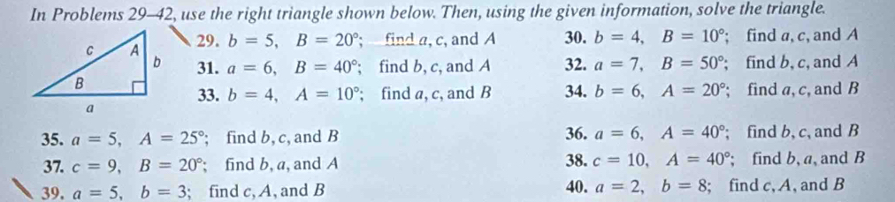 In Problems 29-42, use the right triangle shown below. Then, using the given information, solve the triangle. 
29. b=5, B=20°; find a, c, and A 30. b=4, B=10°; find a, c, and A
31. a=6, B=40°; find b, c, and A 32. a=7, B=50°; find b, c, and A
33. b=4, A=10°; find a, c, and B 34. b=6, A=20°; find a, c, and B
35. a=5, A=25°; find b, c, and B 36. a=6, A=40°; find b, c, and B
37. c=9, B=20°; find b, a, and A 38. c=10, A=40°; find b, a, and B
39. a=5, b=3; find c, A, and B 40. a=2, b=8; find c, A, and B