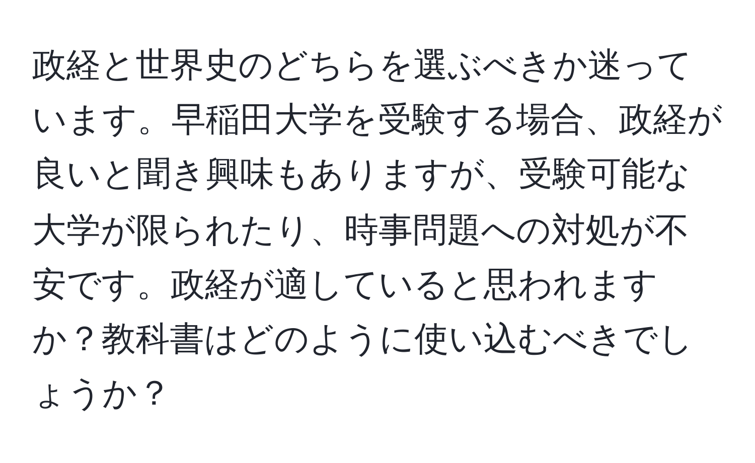 政経と世界史のどちらを選ぶべきか迷っています。早稲田大学を受験する場合、政経が良いと聞き興味もありますが、受験可能な大学が限られたり、時事問題への対処が不安です。政経が適していると思われますか？教科書はどのように使い込むべきでしょうか？