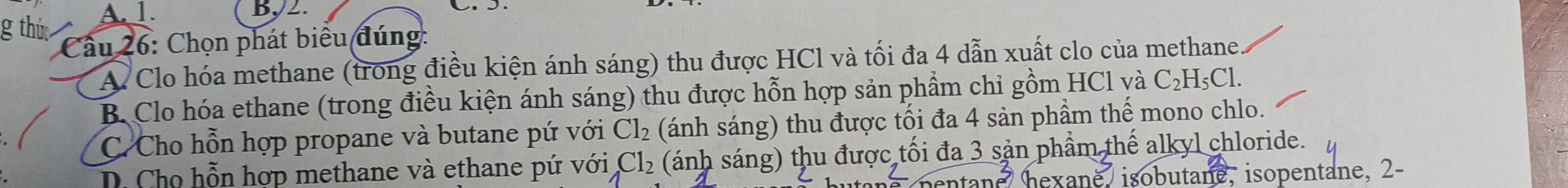 thứ A. 1
By2.
Cầu 26: Chọn phát biểu đúng:
A Clo hóa methane (trong điều kiện ánh sáng) thu được HCl và tối đa 4 dẫn xuất clo của methane.
B. Clo hóa ethane (trong điều kiện ánh sáng) thu được hỗn hợp sản phẩm chỉ gồm HCl và C_2H_5Cl.
C. Cho hỗn hợp propane và butane pứ với Cl_2 (ánh sáng) thu được tối đa 4 sản phầm thế mono chlo.
D. Cho hỗn hợp methane và ethane pứ với Cl_2 (ánh sáng) thu được tối đa 3 sản phẩm thế alkyl chloride.
ntand hexane, isobutane, isopentane, 2-