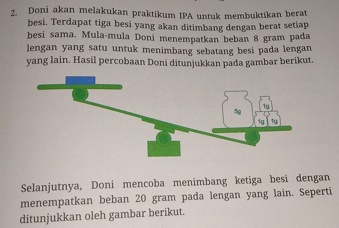 Doni akan melakukan praktikum IPA untuk membuktikan berat 
besi. Terdapat tiga besi yang akan ditimbang dengan berat setiap 
besi sama. Mula-mula Doni menempatkan beban 8 gram pada 
lengan yang satu untuk menimbang sebatang besi pada lengan 
yang lain. Hasil percobaan Doni ditunjukkan pada gambar berikut. 
Selanjutnya, Doni mencoba menimbang ketiga besi dengan 
menempatkan beban 20 gram pada lengan yang lain. Seperti 
ditunjukkan oleh gambar berikut.