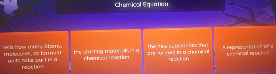 Chemical Equation 
tells how many atoms, the new substances that A representation of a 
molecules, or formula the starting materials in a are formed in a chemical chemical reaction 
units take part in a chemical reaction reaction 
reaction