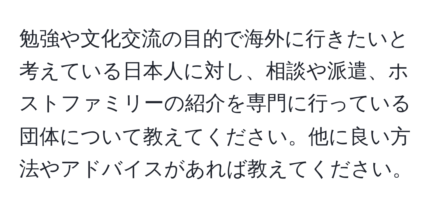 勉強や文化交流の目的で海外に行きたいと考えている日本人に対し、相談や派遣、ホストファミリーの紹介を専門に行っている団体について教えてください。他に良い方法やアドバイスがあれば教えてください。